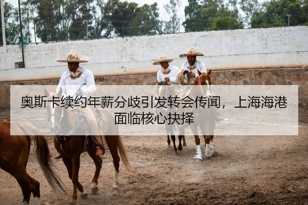 奥斯卡续约年薪分歧引发转会传闻，上海海港面临核心抉择