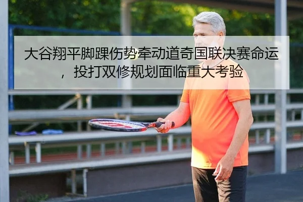 大谷翔平脚踝伤势牵动道奇国联决赛命运，投打双修规划面临重大考验